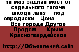 .на маз.задний мост от седельного тягоча шкода-лиаз110 под евродиски › Цена ­ 40 000 - Все города Другое » Продам   . Крым,Красногвардейское